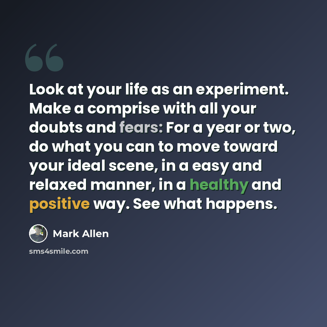 “Look at your life as an experiment. Make a comprise with all your doubts and fears: For a year or two, do what you can to move toward your ideal scene, in a easy and relaxed manner, in a healthy and positive way. See what happens.” quote by Mark Allen