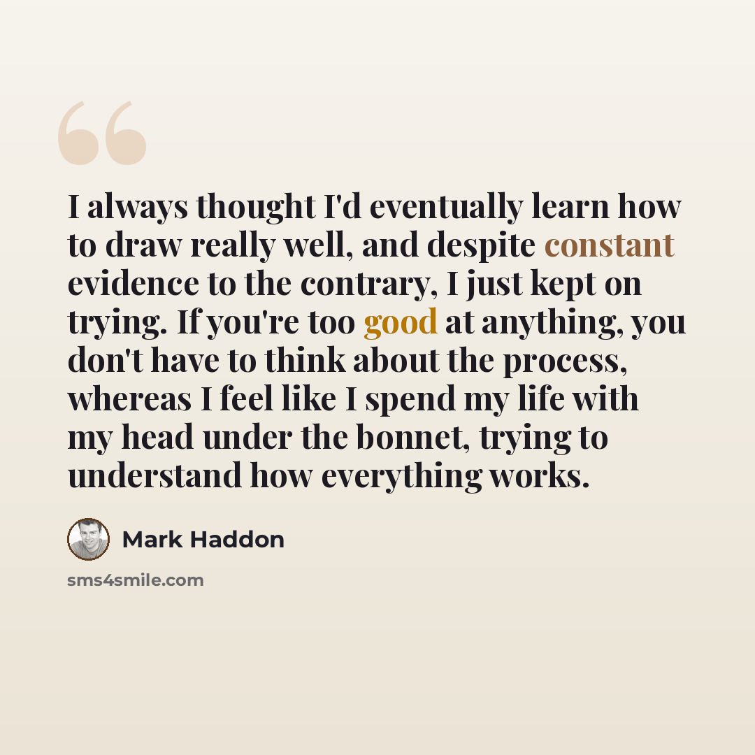 “I always thought I'd eventually learn how to draw really well, and despite constant evidence to the contrary, I just kept on trying. If you're too good at anything, you don't have to think about the process, whereas I feel like I spend my life with my head under the bonnet, trying to understand…” quote by Mark Haddon
