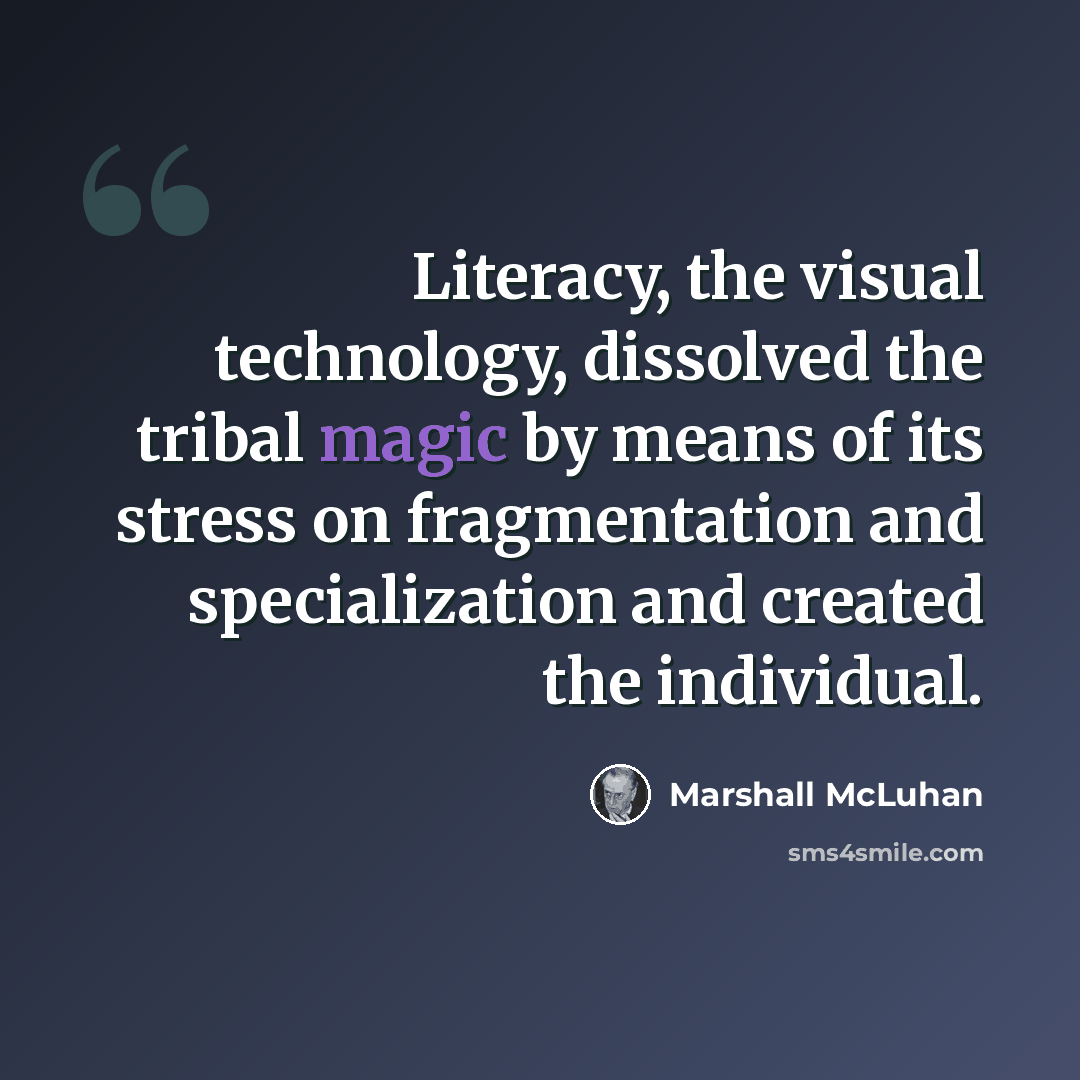 “Literacy, the visual technology, dissolved the tribal magic by means of its stress on fragmentation and specialization and created the individual.” quote by Marshall McLuhan