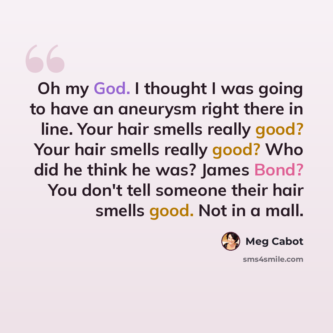 “Oh my God. I thought I was going to have an aneurysm right there in line. Your hair smells really good? Your hair smells really good? Who did he think he was? James Bond? You don't tell someone their hair smells good. Not in a mall.” quote by Meg Cabot