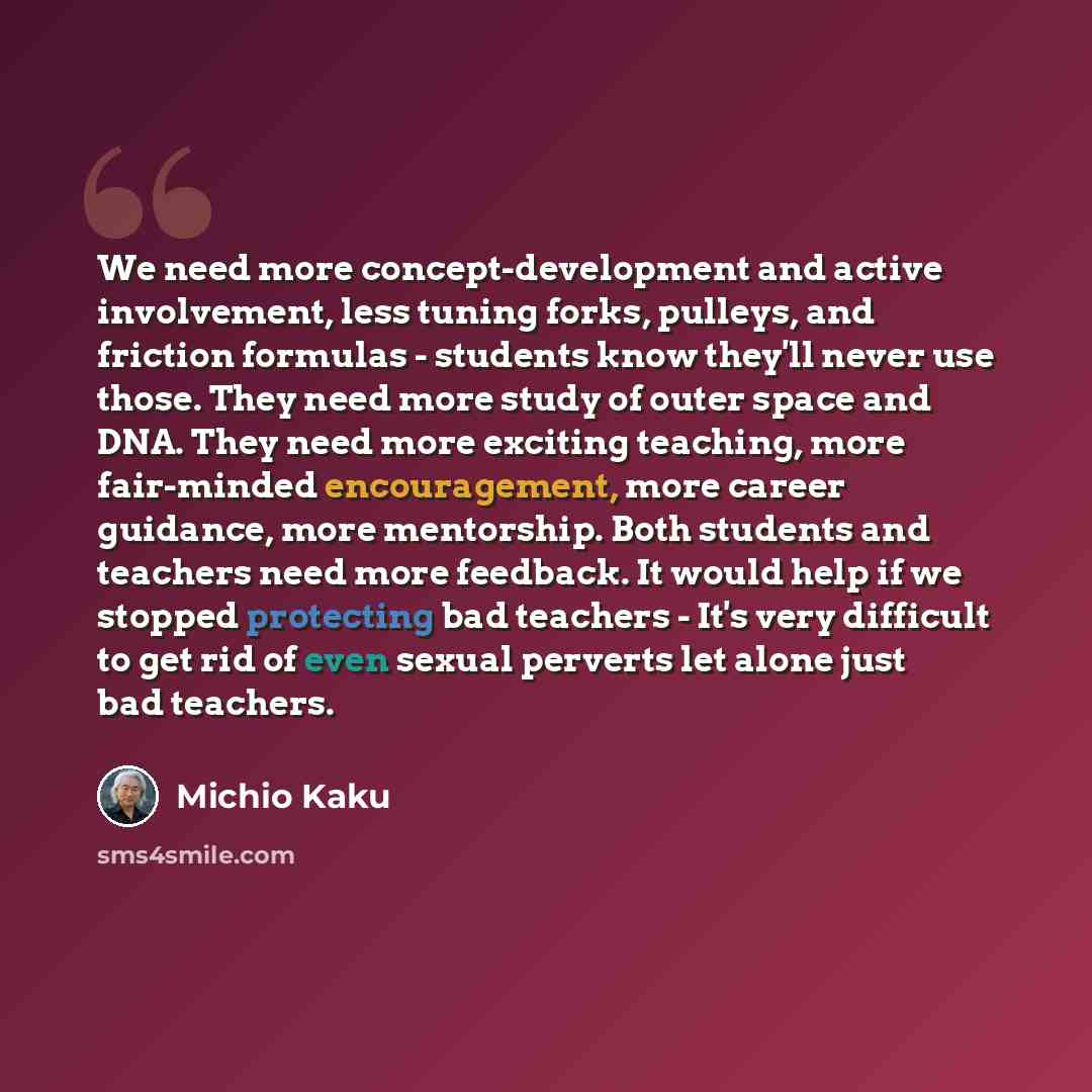 “We need more concept-development and active involvement, less tuning forks, pulleys, and friction formulas - students know they'll never use those. They need more study of outer space and DNA. They need more exciting teaching, more fair-minded encouragement, more career guidance, more mentorship…” quote by Michio Kaku