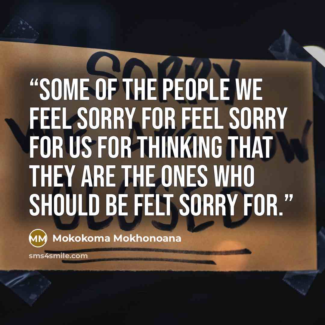 “Some of the people we feel sorry for feel sorry for us for thinking that they are the ones who should be felt sorry for.” quote by Mokokoma Mokhonoana
