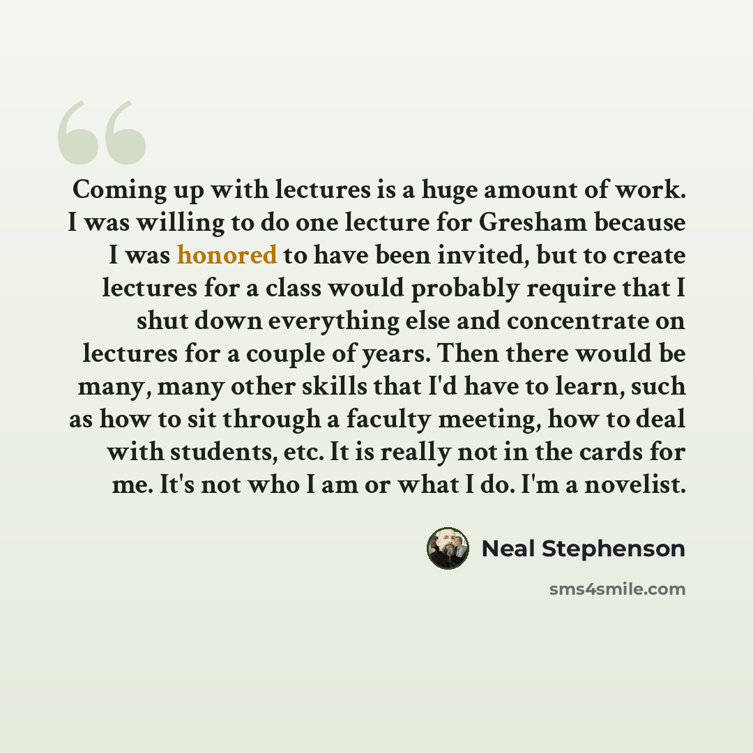 “Coming up with lectures is a huge amount of work. I was willing to do one lecture for Gresham because I was honored to have been invited, but to create lectures for a class would probably require that I shut down everything else and concentrate on lectures for a couple of years. Then there would…” quote by Neal Stephenson