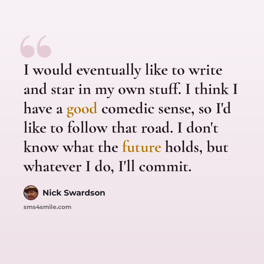 “I would eventually like to write and star in my own stuff. I think I have a good comedic sense, so I'd like to follow that road. I don't know what the future holds, but whatever I do, I'll commit.” quote by Nick Swardson