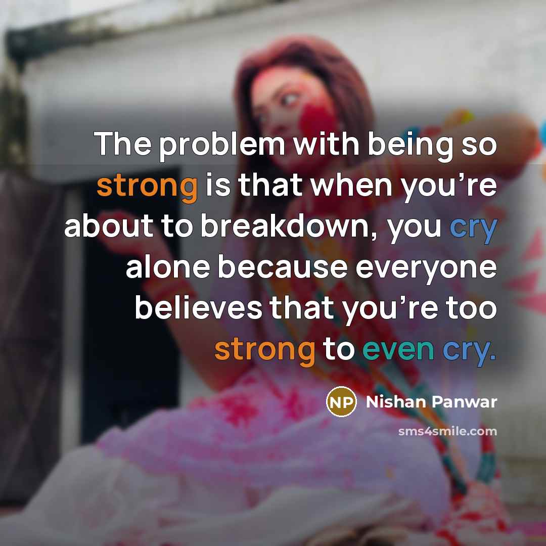 “The problem with being so strong is that when you're about to breakdown, you cry alone because everyone believes that you're too strong to even cry.” quote by Nishan Panwar