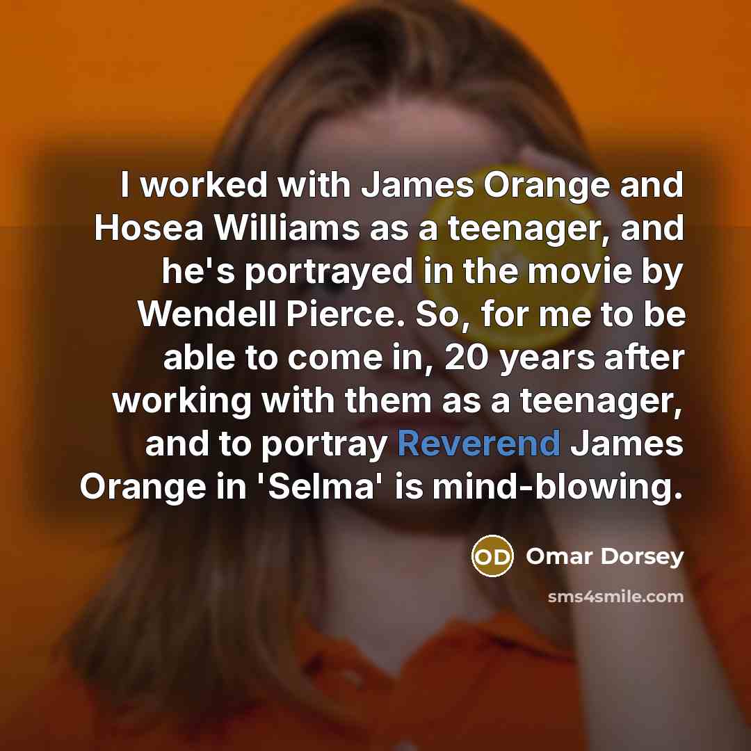 “I worked with James Orange and Hosea Williams as a teenager, and he's portrayed in the movie by Wendell Pierce. So, for me to be able to come in, 20 years after working with them as a teenager, and to portray Reverend James Orange in 'Selma' is mind-blowing.” quote by Omar Dorsey