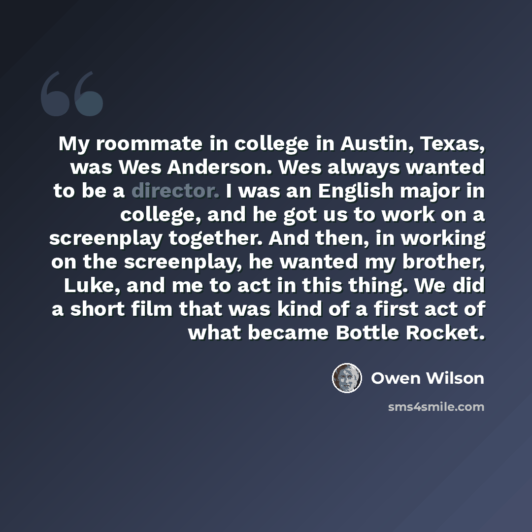 “My roommate in college in Austin, Texas, was Wes Anderson. Wes always wanted to be a director. I was an English major in college, and he got us to work on a screenplay together. And then, in working on the screenplay, he wanted my brother, Luke, and me to act in this thing. We did a short film…” quote by Owen Wilson