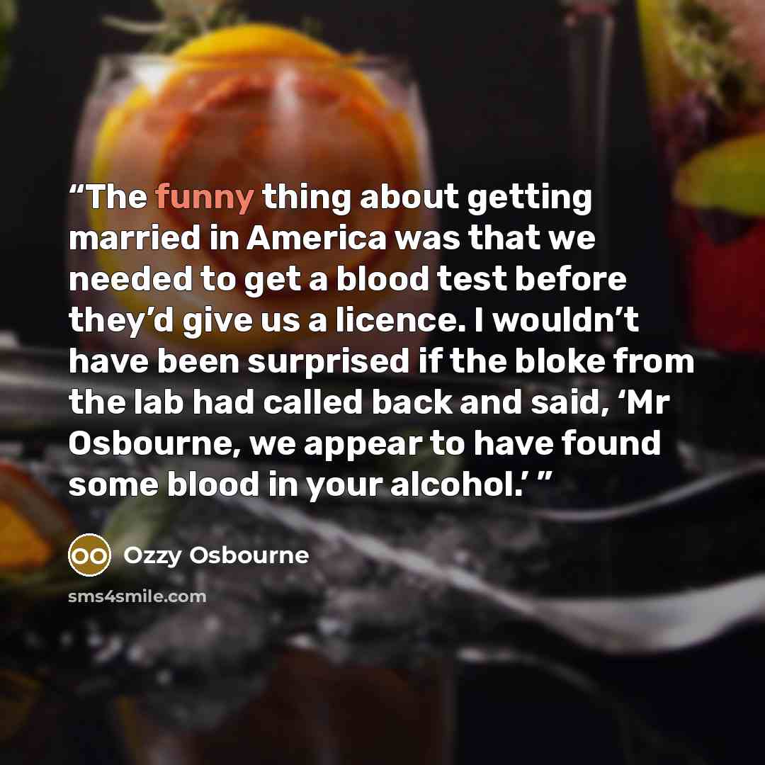 “The funny thing about getting married in America was that we needed to get a blood test before they’d give us a licence. I wouldn’t have been surprised if the bloke from the lab had called back and said, ‘Mr Osbourne, we appear to have found some blood in your alcohol.’” quote by Ozzy Osbourne