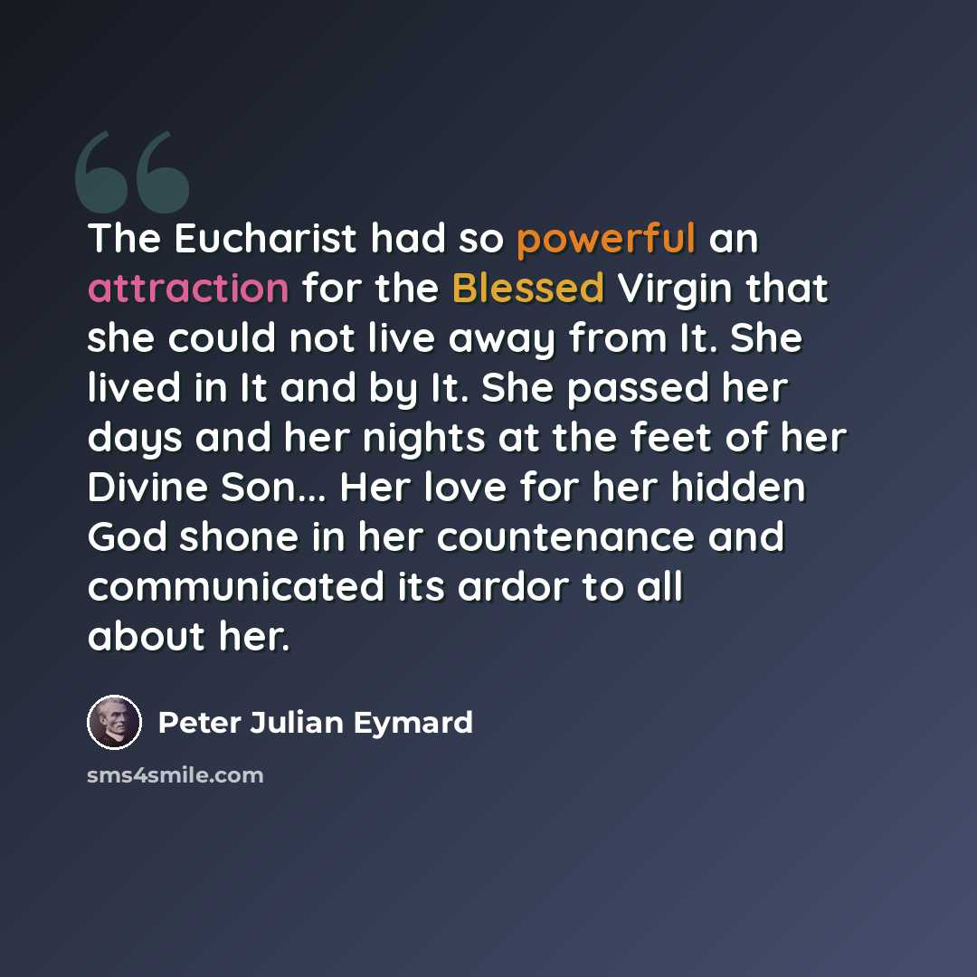 “The Eucharist had so powerful an attraction for the Blessed Virgin that she could not live away from It. She lived in It and by It. She passed her days and her nights at the feet of her Divine Son... Her love for her hidden God shone in her countenance and communicated its ardor to all about her.” quote by Peter Julian Eymard