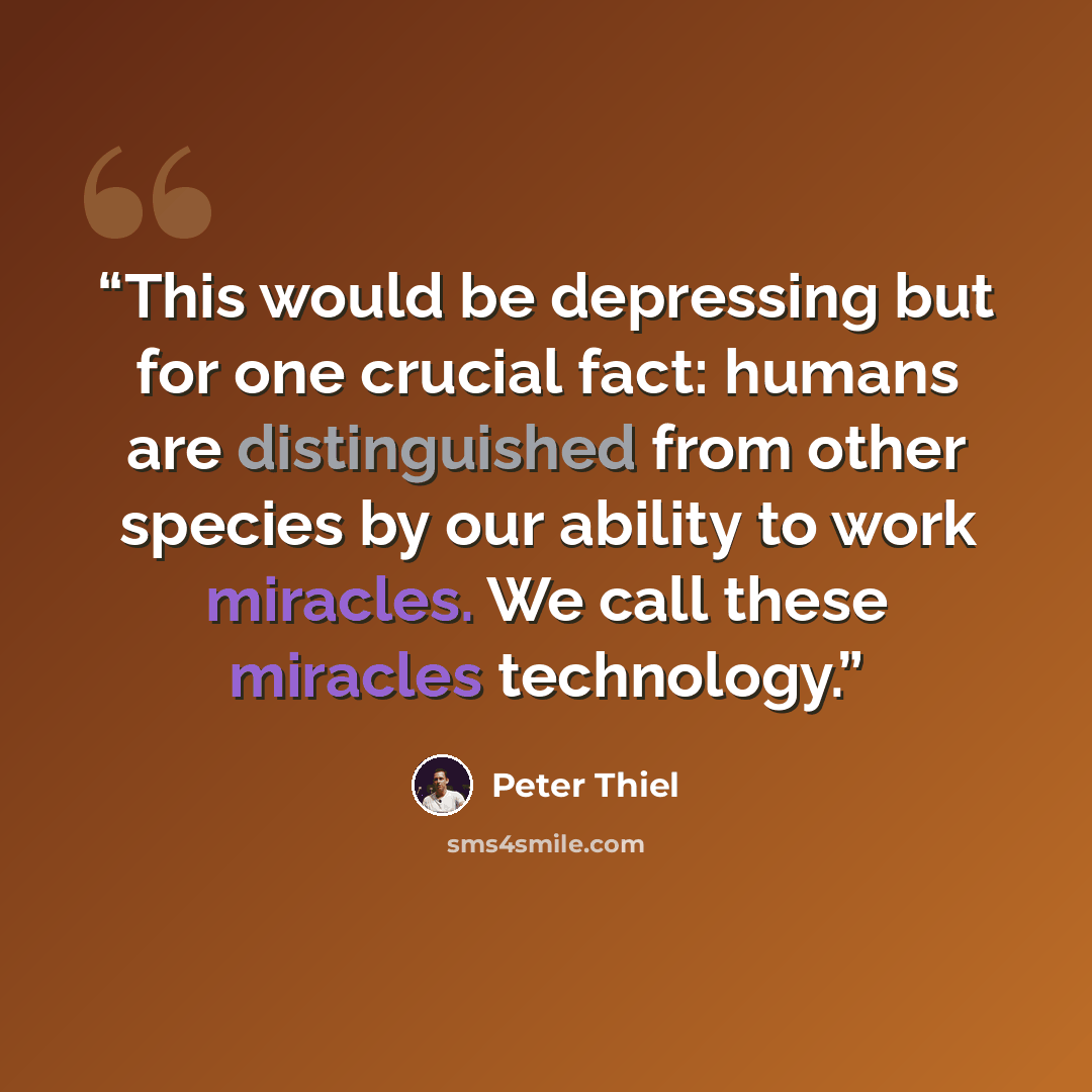 “This would be depressing but for one crucial fact: humans are distinguished from other species by our ability to work miracles. We call these miracles technology.” quote by Peter Thiel