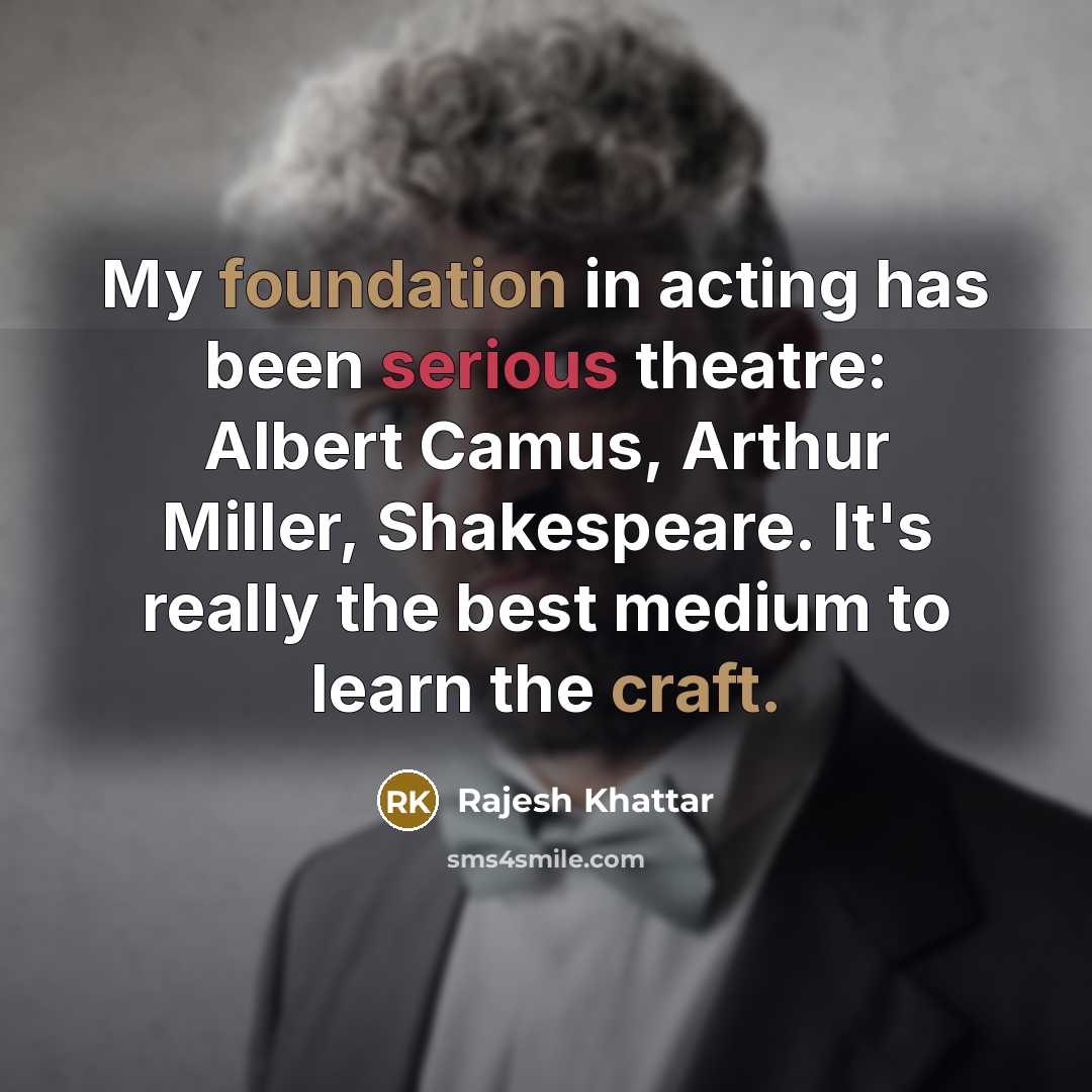 “My foundation in acting has been serious theatre: Albert Camus, Arthur Miller, Shakespeare. It's really the best medium to learn the craft.” quote by Rajesh Khattar
