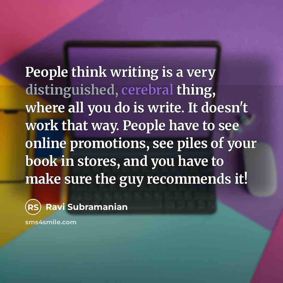 “People think writing is a very distinguished, cerebral thing, where all you do is write. It doesn't work that way. People have to see online promotions, see piles of your book in stores, and you have to make sure the guy recommends it!” quote by Ravi Subramanian