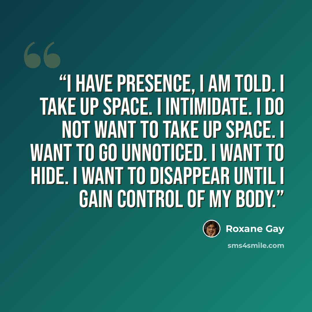 “I have presence, I am told. I take up space. I intimidate. I do not want to take up space. I want to go unnoticed. I want to hide. I want to disappear until I gain control of my body.” quote by Roxane Gay