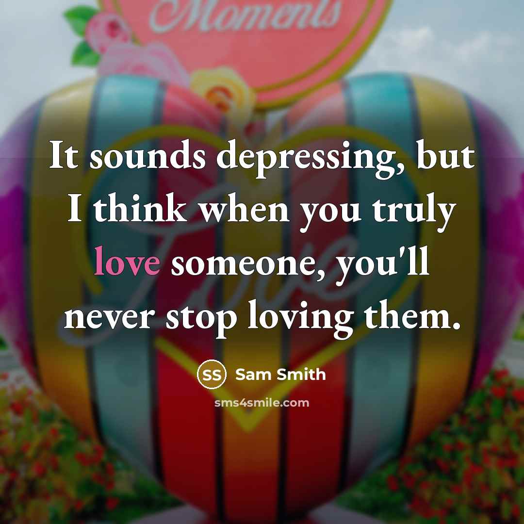 “It sounds depressing, but I think when you truly love someone, you'll never stop loving them.” quote by Sam Smith