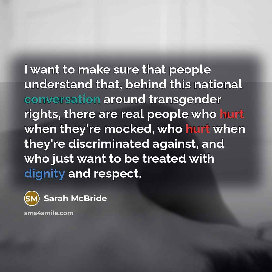 “I want to make sure that people understand that, behind this national conversation around transgender rights, there are real people who hurt when they're mocked, who hurt when they're discriminated against, and who just want to be treated with dignity and respect.” quote by Sarah McBride