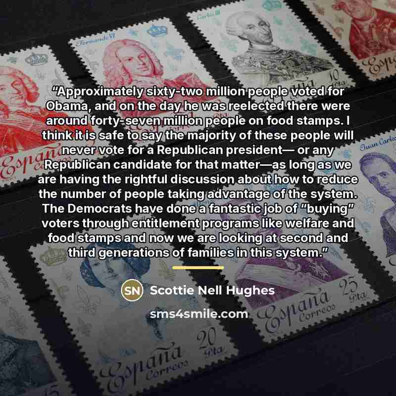 “Approximately sixty-two million people voted for Obama, and on the day he was reelected there were around forty-seven million people on food stamps. I think it is safe to say the majority of these people will never vote for a Republican president— or any Republican candidate for that matter—as…” quote by Scottie Nell Hughes