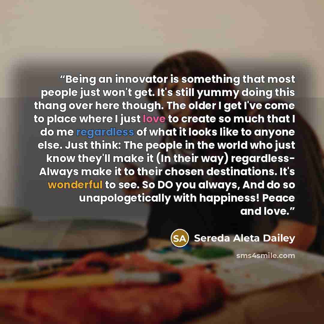 “Being an innovator is something that most people just won't get. It's still yummy doing this thang over here though. The older I get I've come to place where I just love to create so much that I do me regardless of what it looks like to anyone else. Just think: The people in the world who just…” quote by Sereda Aleta Dailey