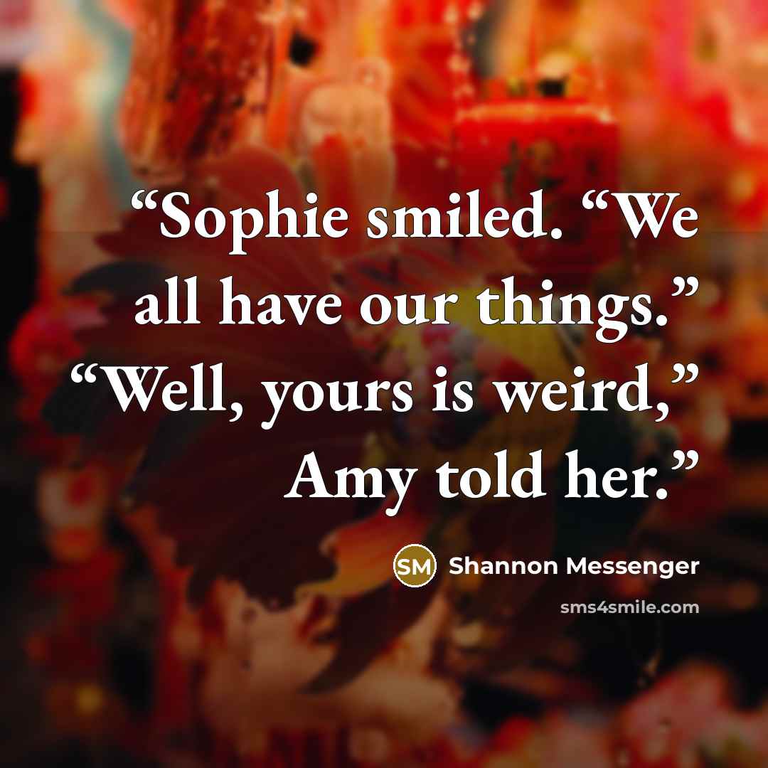 “Sophie smiled. “We all have our things.” “Well, yours is weird,” Amy told her.” quote by Shannon Messenger