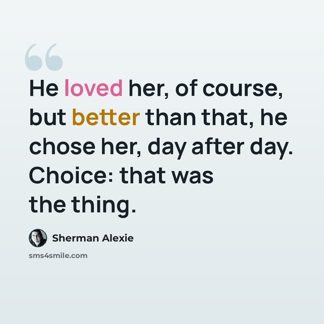 “He loved her, of course, but better than that, he chose her, day after day. Choice: that was the thing.” quote by Sherman Alexie