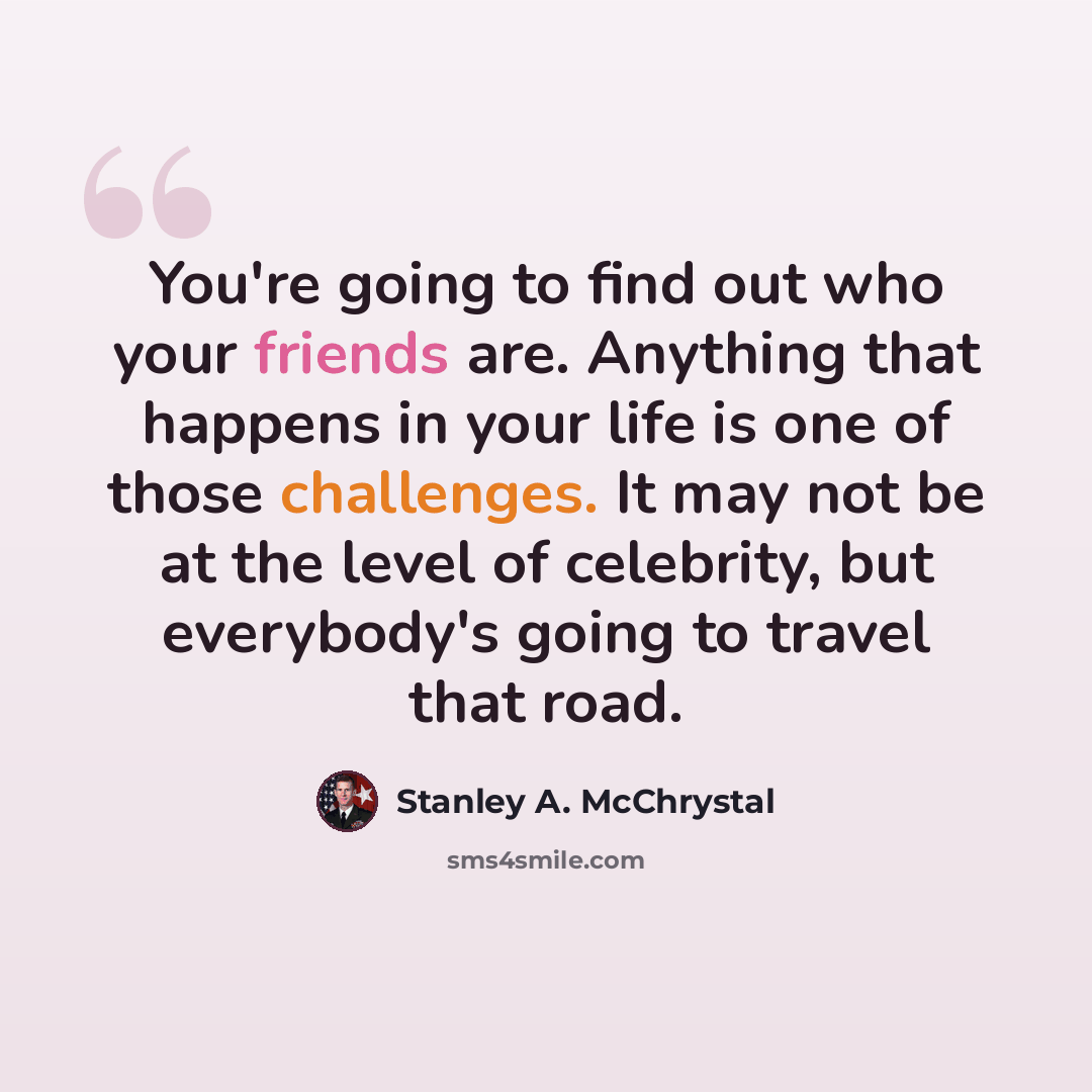 “You're going to find out who your friends are. Anything that happens in your life is one of those challenges. It may not be at the level of celebrity, but everybody's going to travel that road.” quote by Stanley A. McChrystal