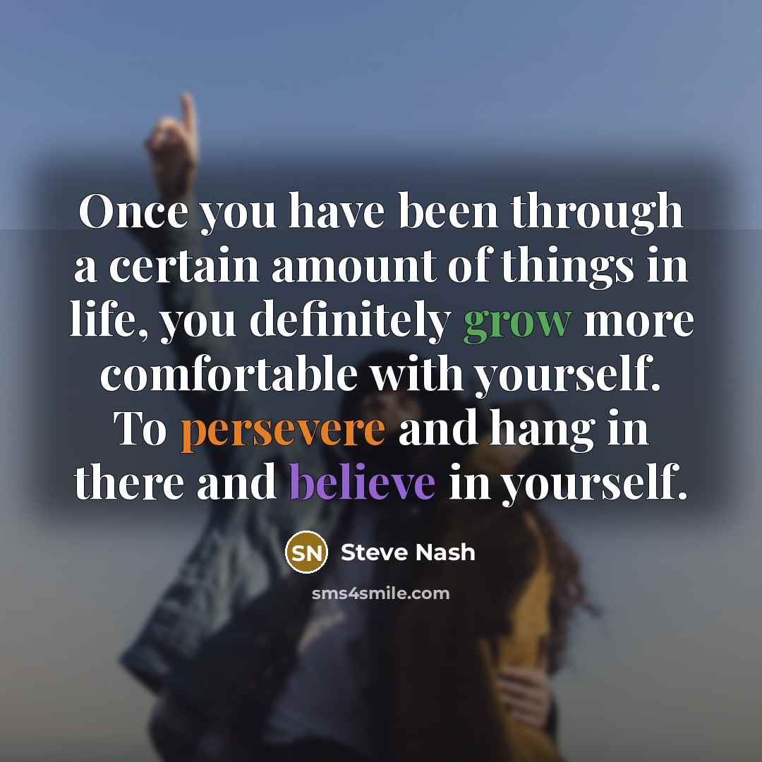 “Once you have been through a certain amount of things in life, you definitely grow more comfortable with yourself. To persevere and hang in there and believe in yourself.” quote by Steve Nash