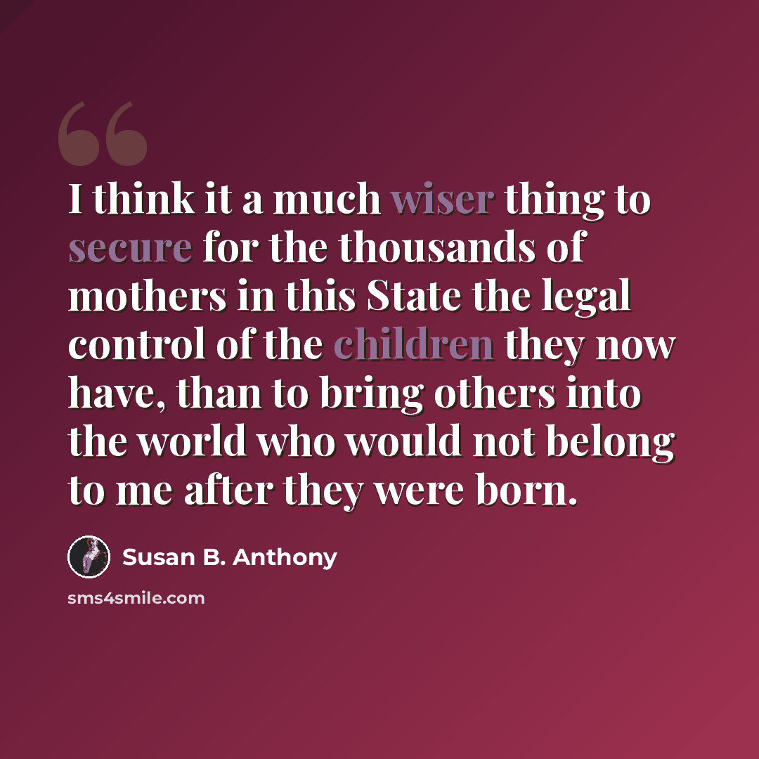 “I think it a much wiser thing to secure for the thousands of mothers in this State the legal control of the children they now have, than to bring others into the world who would not belong to me after they were born.” quote by Susan B. Anthony