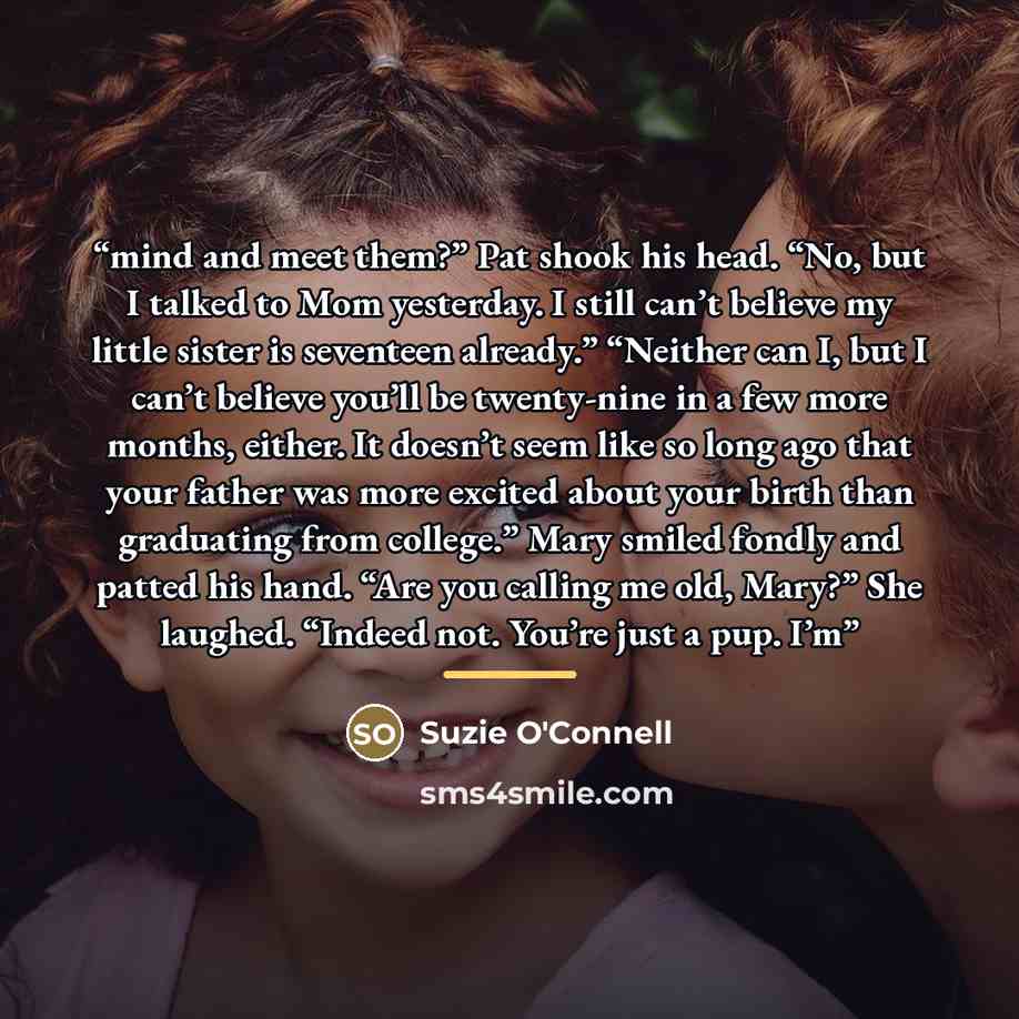“mind and meet them?” Pat shook his head. “No, but I talked to Mom yesterday. I still can’t believe my little sister is seventeen already.” “Neither can I, but I can’t believe you’ll be twenty-nine in a few more months, either. It doesn’t seem like so long ago that your father was more excited…” quote by Suzie O'Connell