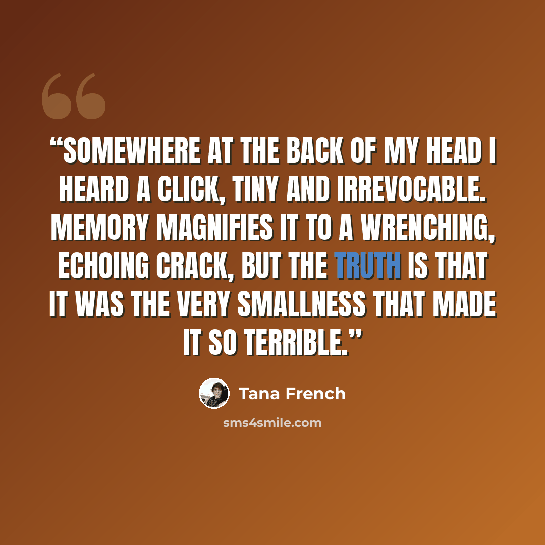 “Somewhere at the back of my head I heard a click, tiny and irrevocable. Memory magnifies it to a wrenching, echoing crack, but the truth is that it was the very smallness that made it so terrible.” quote by Tana French