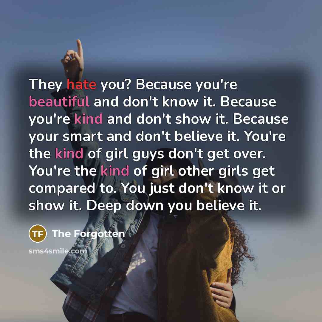 “They hate you? Because you're beautiful and don't know it. Because you're kind and don't show it. Because your smart and don't believe it. You're the kind of girl guys don't get over. You're the kind of girl other girls get compared to. You just don't know it or show it. Deep down you believe it.” quote by The Forgotten