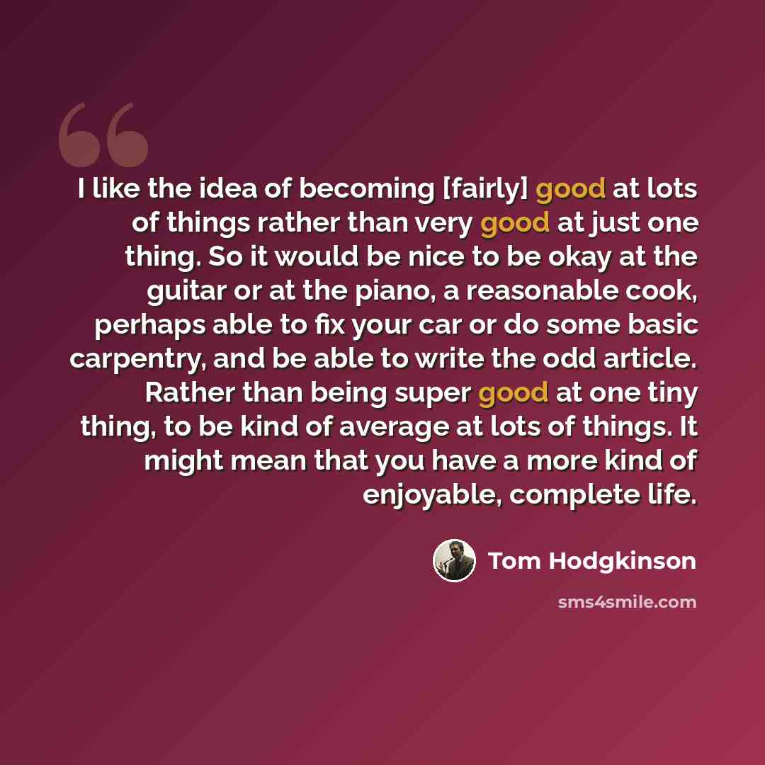 “I like the idea of becoming [fairly] good at lots of things rather than very good at just one thing. So it would be nice to be okay at the guitar or at the piano, a reasonable cook, perhaps able to fix your car or do some basic carpentry, and be able to write the odd article. Rather than being…” quote by Tom Hodgkinson
