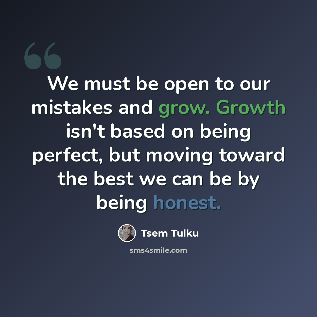 “We must be open to our mistakes and grow. Growth isn't based on being perfect, but moving toward the best we can be by being honest.” quote by Tsem Tulku
