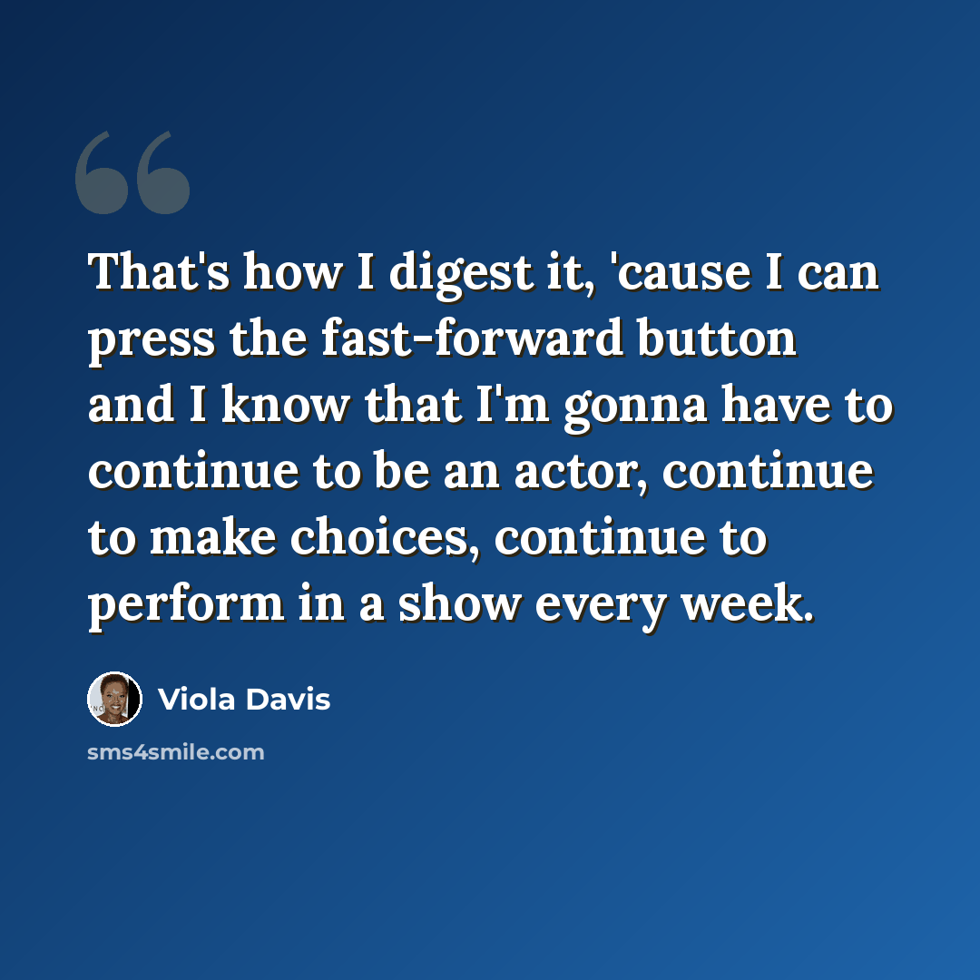 “That's how I digest it, 'cause I can press the fast-forward button and I know that I'm gonna have to continue to be an actor, continue to make choices, continue to perform in a show every week.” quote by Viola Davis