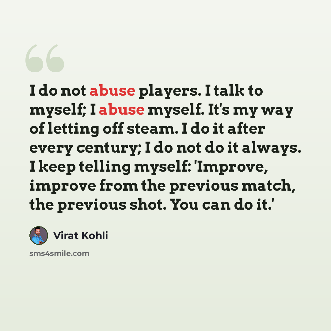 “I do not abuse players. I talk to myself; I abuse myself. It's my way of letting off steam. I do it after every century; I do not do it always. I keep telling myself: 'Improve, improve from the previous match, the previous shot. You can do it.'” quote by Virat Kohli