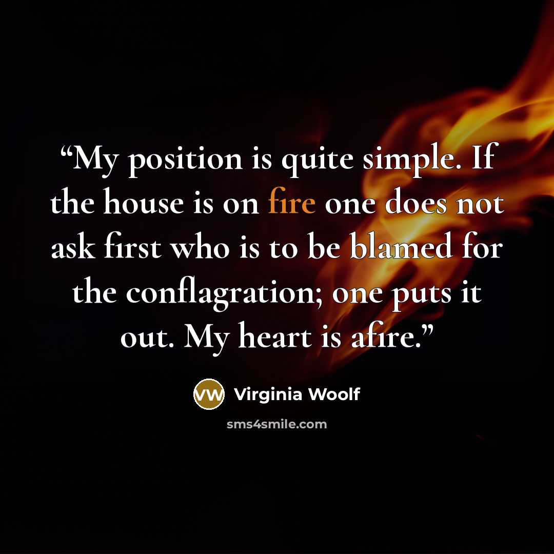 “My position is quite simple. If the house is on fire one does not ask first who is to be blamed for the conflagration; one puts it out. My heart is afire.” quote by Virginia Woolf