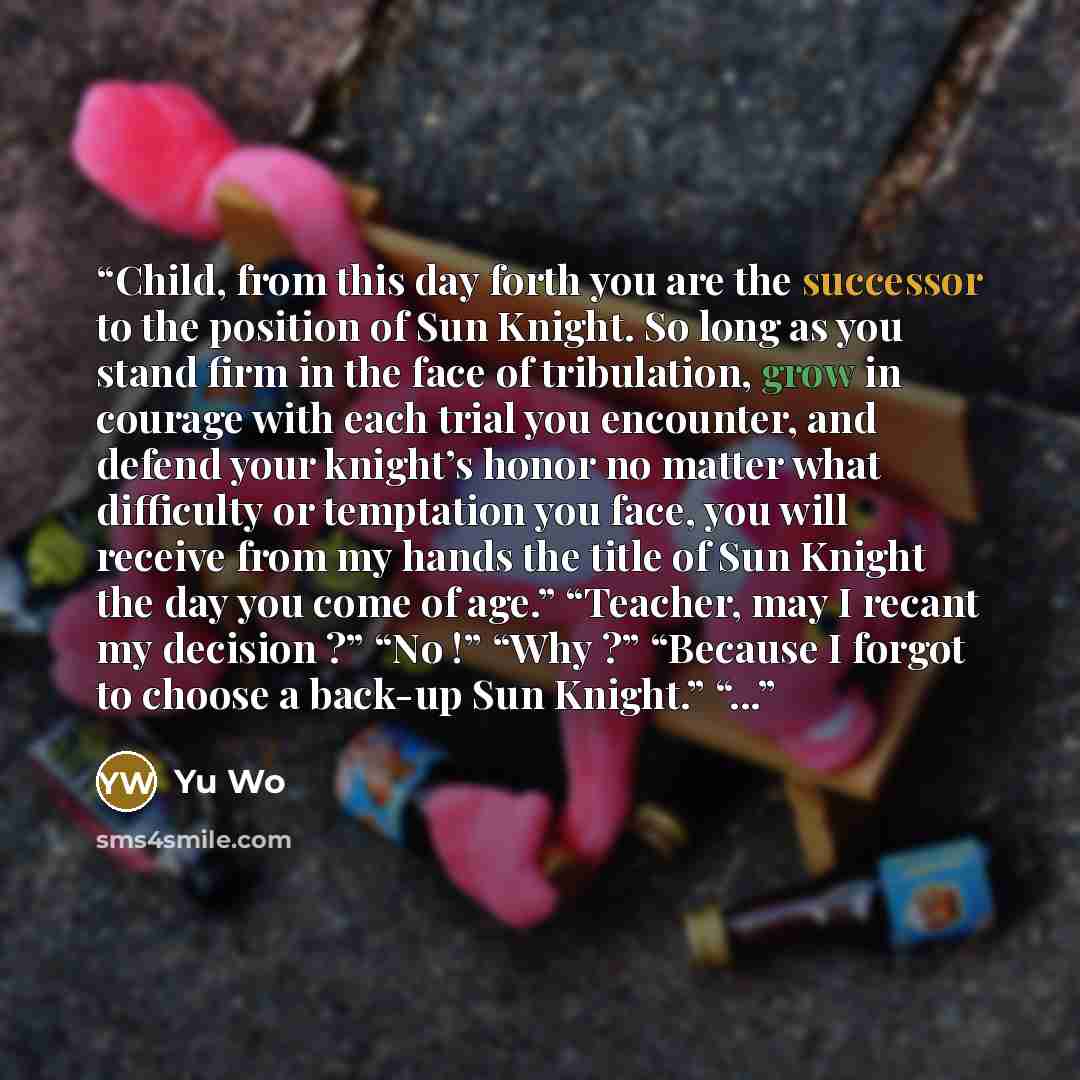 “Child, from this day forth you are the successor to the position of Sun Knight. So long as you stand firm in the face of tribulation, grow in courage with each trial you encounter, and defend your knight’s honor no matter what difficulty or temptation you face, you will receive from my hands the…” quote by Yu Wo