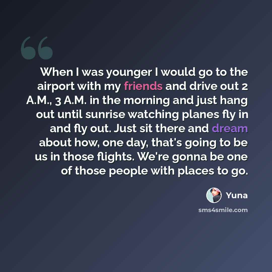 “When I was younger I would go to the airport with my friends and drive out 2 A.M., 3 A.M. in the morning and just hang out until sunrise watching planes fly in and fly out. Just sit there and dream about how, one day, that's going to be us in those flights. We're gonna be one of those people with…” quote by Yuna