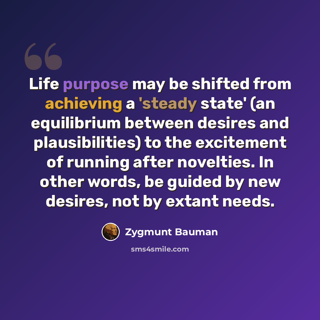 “Life purpose may be shifted from achieving a 'steady state' (an equilibrium between desires and plausibilities) to the excitement of running after novelties. In other words, be guided by new desires, not by extant needs.” quote by Zygmunt Bauman