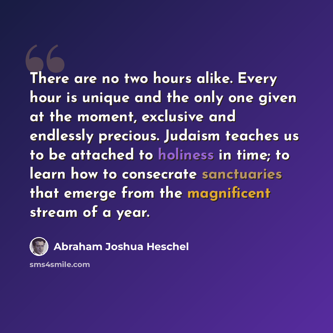“There are no two hours alike. Every hour is unique and the only one given at the moment, exclusive and endlessly precious. Judaism teaches us to be attached to holiness in time; to learn how to consecrate sanctuaries that emerge from the magnificent stream of a year.” quote by Abraham Joshua Heschel