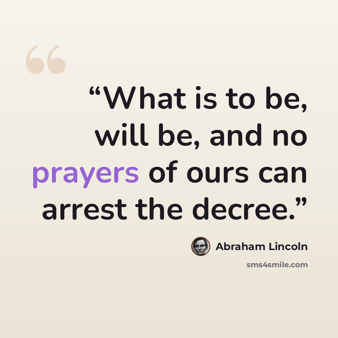 “What is to be, will be, and no prayers of ours can arrest the decree.” quote by Abraham Lincoln