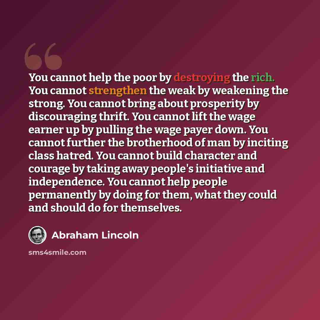 “You cannot help the poor by destroying the rich. You cannot strengthen the weak by weakening the strong. You cannot bring about prosperity by discouraging thrift. You cannot lift the wage earner up by pulling the wage payer down. You cannot further the brotherhood of man by inciting class hatred…” quote by Abraham Lincoln