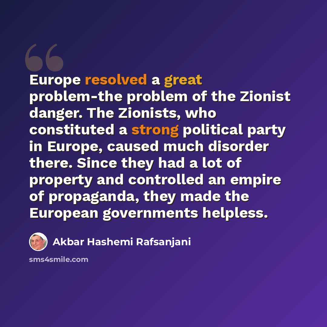 “Europe resolved a great problem-the problem of the Zionist danger. The Zionists, who constituted a strong political party in Europe, caused much disorder there. Since they had a lot of property and controlled an empire of propaganda, they made the European governments helpless.” quote by Akbar Hashemi Rafsanjani