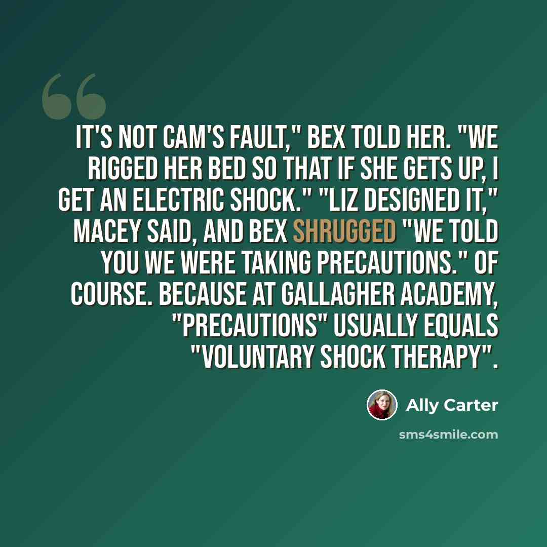 “It's not Cam's fault," Bex told her. "We rigged her bed so that if she gets up, I get an electric shock." "Liz designed it," Macey said, and Bex shrugged "We told you we were taking precautions." Of course. Because at Gallagher Academy, "precautions" usually equals "voluntary shock therapy".” quote by Ally Carter