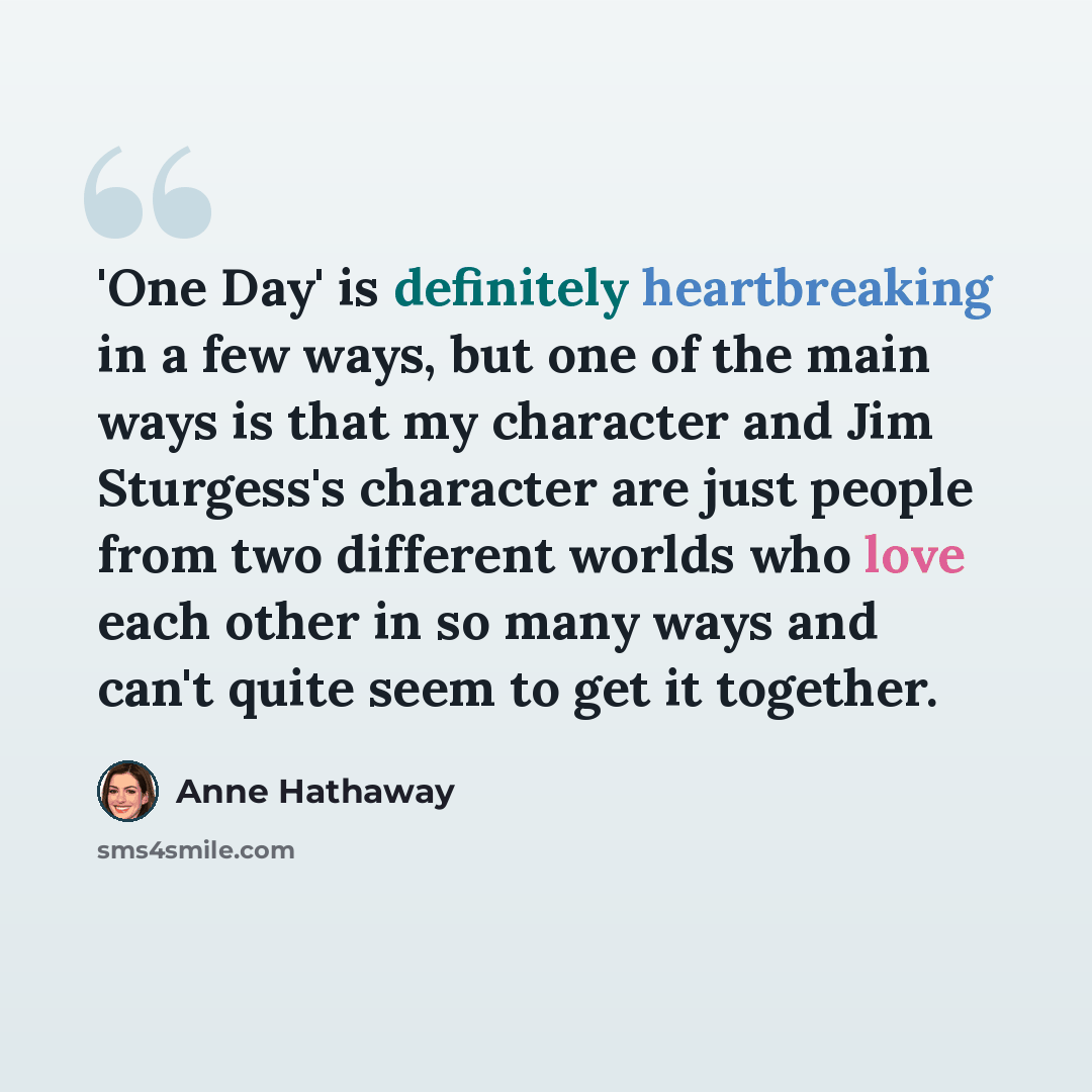 “'One Day' is definitely heartbreaking in a few ways, but one of the main ways is that my character and Jim Sturgess's character are just people from two different worlds who love each other in so many ways and can't quite seem to get it together.” quote by Anne Hathaway