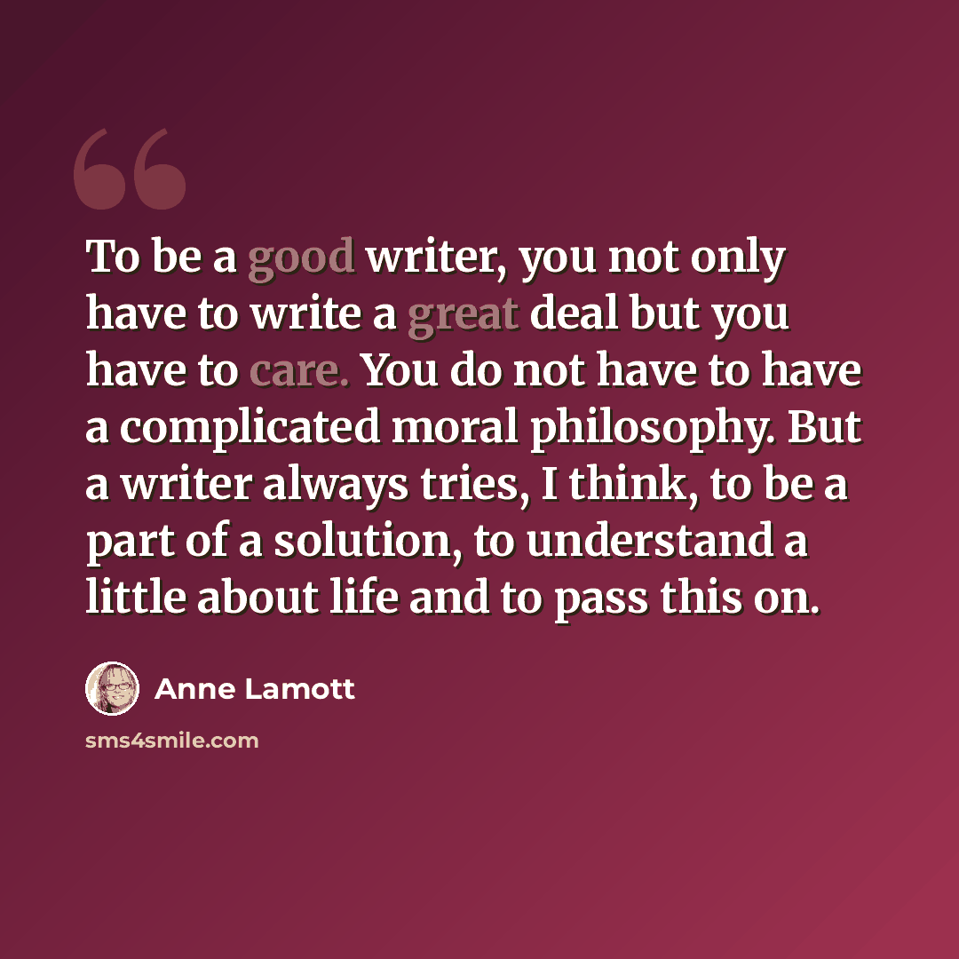 “To be a good writer, you not only have to write a great deal but you have to care. You do not have to have a complicated moral philosophy. But a writer always tries, I think, to be a part of a solution, to understand a little about life and to pass this on.” quote by Anne Lamott
