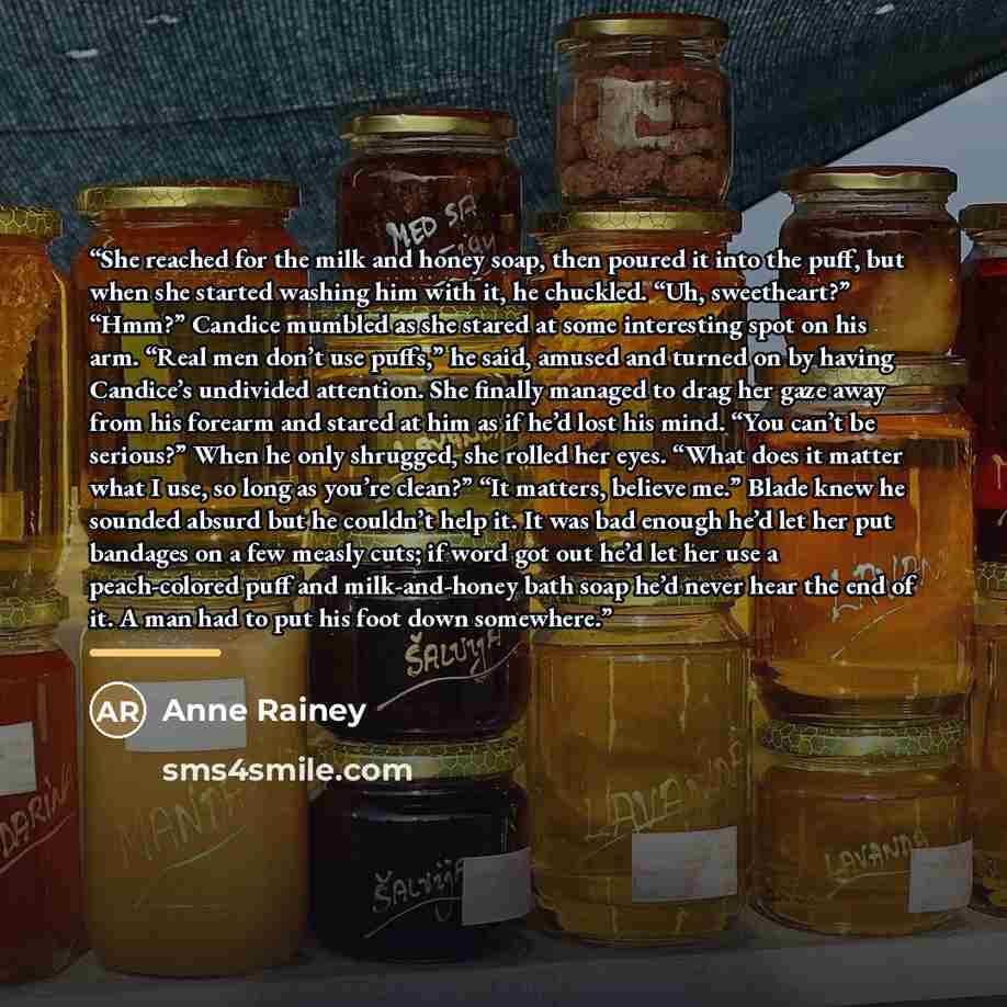 “She reached for the milk and honey soap, then poured it into the puff, but when she started washing him with it, he chuckled. “Uh, sweetheart?” “Hmm?” Candice mumbled as she stared at some interesting spot on his arm. “Real men don’t use puffs,” he said, amused and turned on by having Candice’s…” quote by Anne Rainey