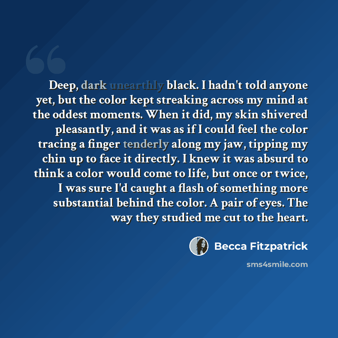 “Deep, dark unearthly black. I hadn't told anyone yet, but the color kept streaking across my mind at the oddest moments. When it did, my skin shivered pleasantly, and it was as if I could feel the color tracing a finger tenderly along my jaw, tipping my chin up to face it directly. I knew it was…” quote by Becca Fitzpatrick