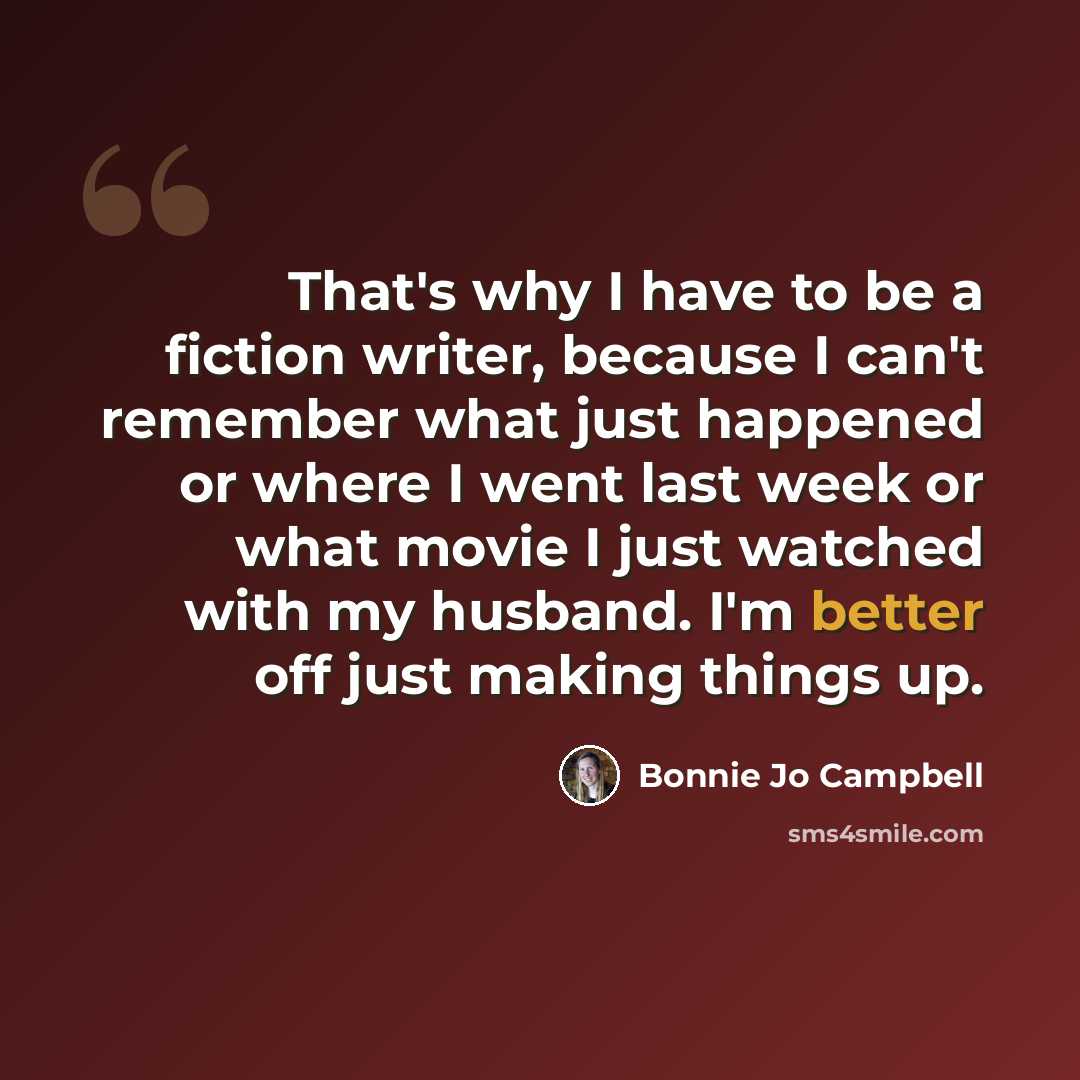 “That's why I have to be a fiction writer, because I can't remember what just happened or where I went last week or what movie I just watched with my husband. I'm better off just making things up.” quote by Bonnie Jo Campbell