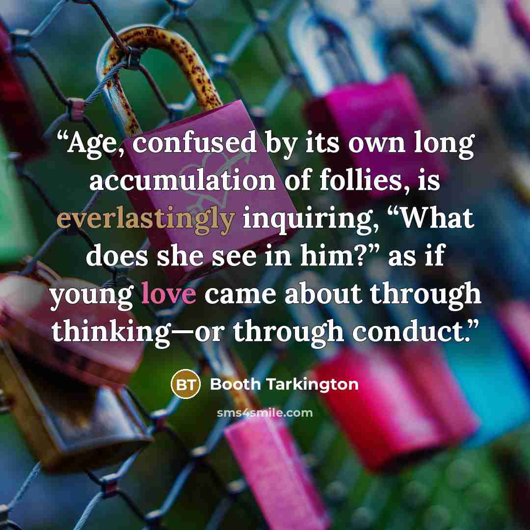“Age, confused by its own long accumulation of follies, is everlastingly inquiring, “What does she see in him?” as if young love came about through thinking—or through conduct.” quote by Booth Tarkington