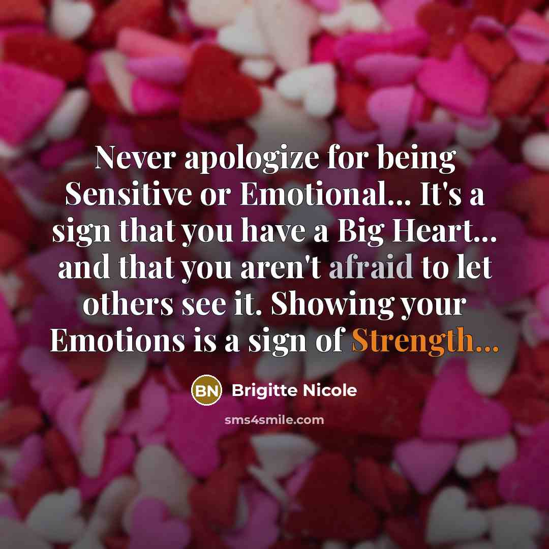 “Never apologize for being Sensitive or Emotional... It's a sign that you have a Big Heart... and that you aren't afraid to let others see it. Showing your Emotions is a sign of Strength...” quote by Brigitte Nicole