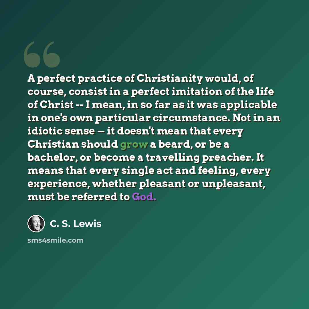 “A perfect practice of Christianity would, of course, consist in a perfect imitation of the life of Christ -- I mean, in so far as it was applicable in one's own particular circumstance. Not in an idiotic sense -- it doesn't mean that every Christian should grow a beard, or be a bachelor, or become…” quote by C. S. Lewis